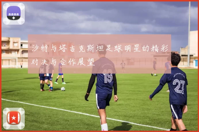 沙特与塔吉克斯坦足球明星的精彩对决与合作展望