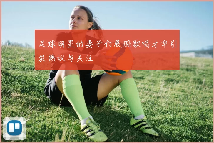 足球明星的妻子们展现歌唱才华引发热议与关注