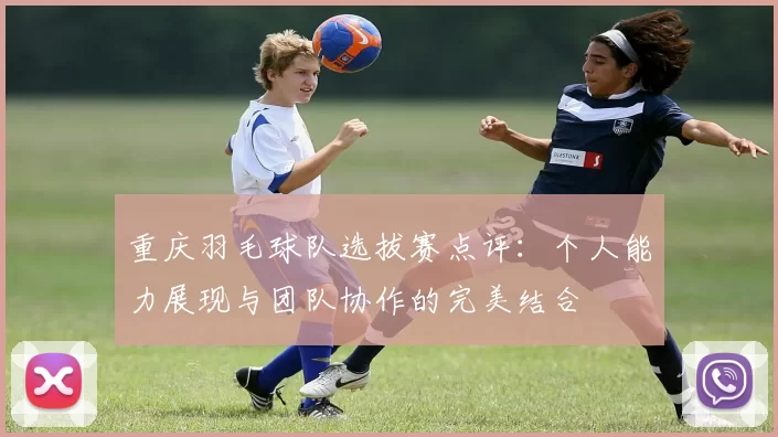 重庆羽毛球队选拔赛点评：个人能力展现与团队协作的完美结合