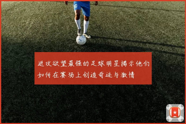 进攻欲望最强的足球明星揭示他们如何在赛场上创造奇迹与激情