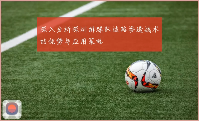 深入分析深圳排球队边路渗透战术的优势与应用策略