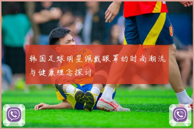韩国足球明星佩戴眼罩的时尚潮流与健康理念探讨