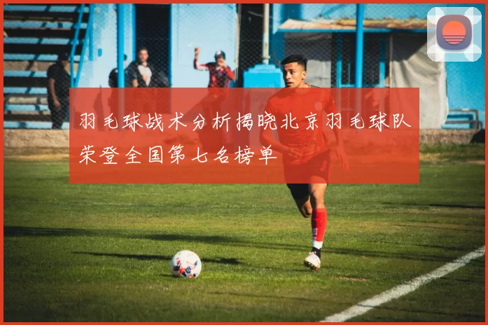 羽毛球战术分析揭晓北京羽毛球队荣登全国第七名榜单