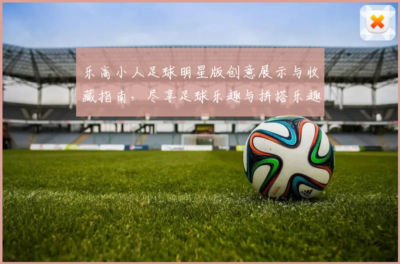 乐高小人足球明星版创意展示与收藏指南，尽享足球乐趣与拼搭乐趣