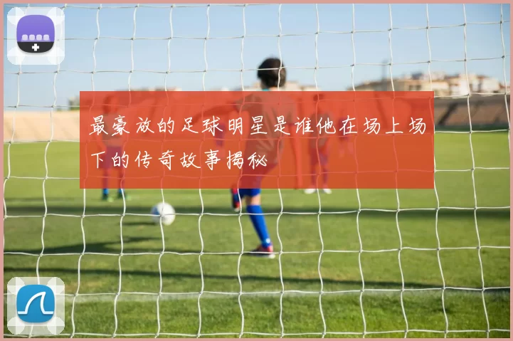 最豪放的足球明星是谁他在场上场下的传奇故事揭秘