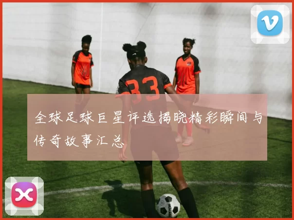 全球足球巨星评选揭晓精彩瞬间与传奇故事汇总