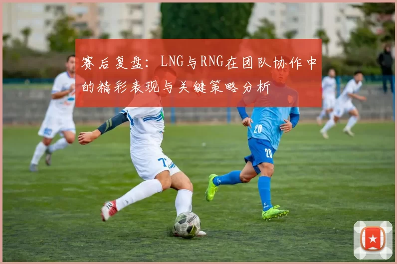 赛后复盘：LNG与RNG在团队协作中的精彩表现与关键策略分析