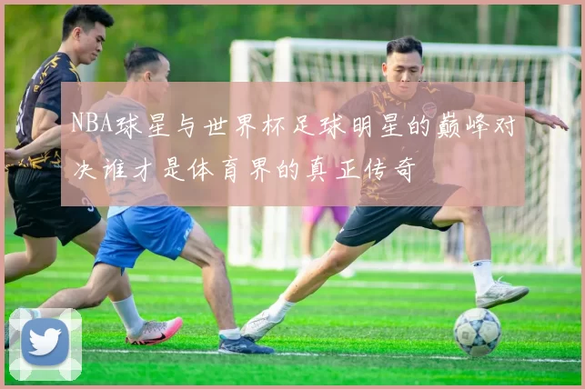 NBA球星与世界杯足球明星的巅峰对决谁才是体育界的真正传奇