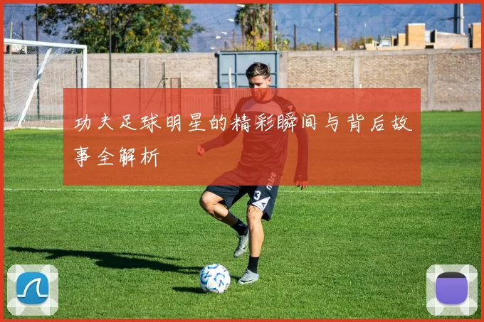 功夫足球明星的精彩瞬间与背后故事全解析