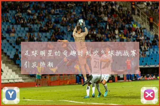 足球明星的奇趣时刻吹气球挑战赛引发热潮