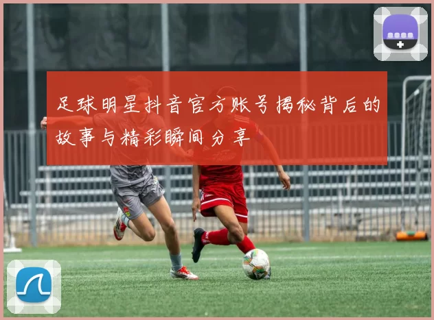 足球明星抖音官方账号揭秘背后的故事与精彩瞬间分享