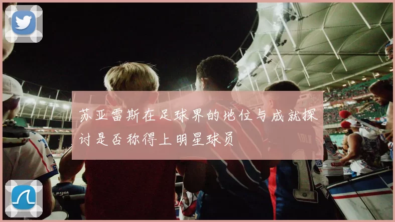 苏亚雷斯在足球界的地位与成就探讨是否称得上明星球员