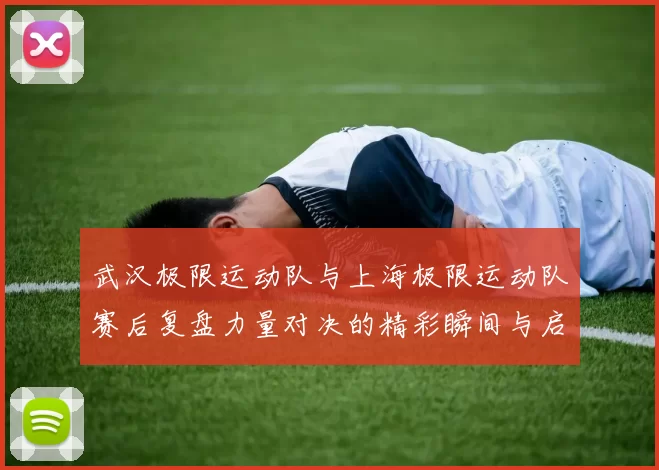 武汉极限运动队与上海极限运动队赛后复盘力量对决的精彩瞬间与启示