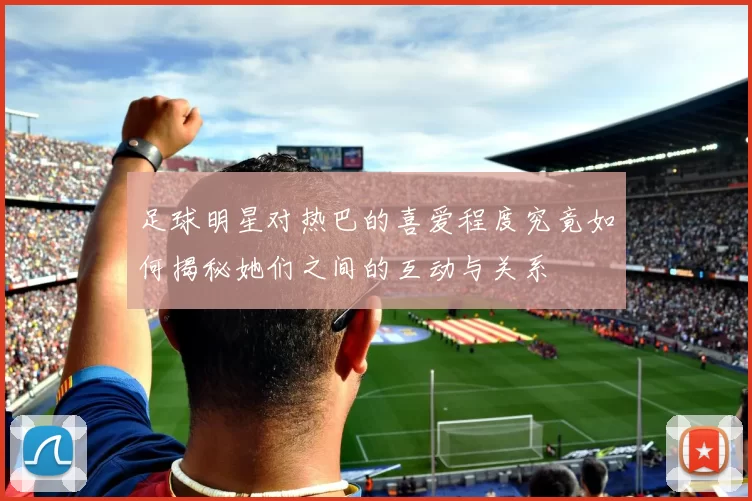 足球明星对热巴的喜爱程度究竟如何揭秘她们之间的互动与关系
