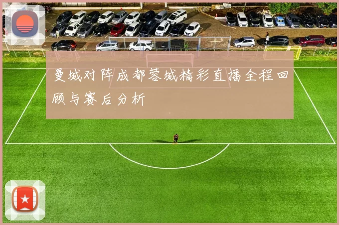 曼城对阵成都蓉城精彩直播全程回顾与赛后分析