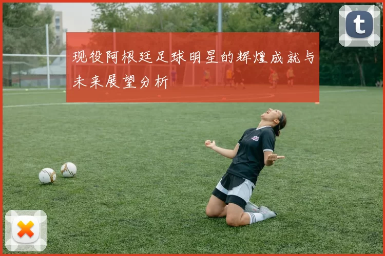现役阿根廷足球明星的辉煌成就与未来展望分析