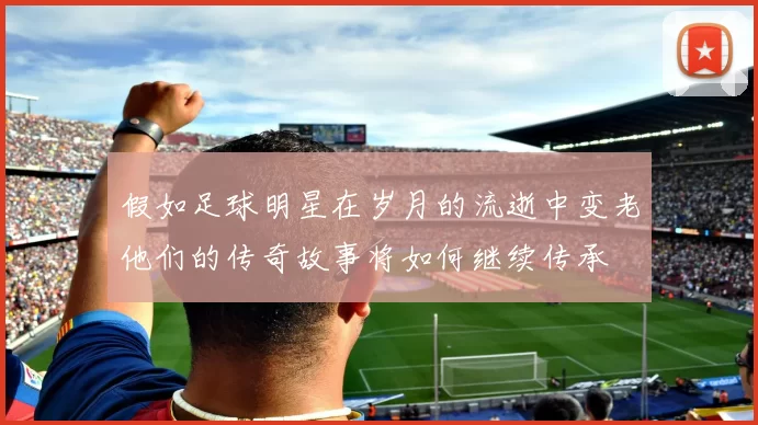 假如足球明星在岁月的流逝中变老他们的传奇故事将如何继续传承