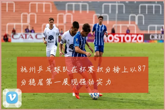 杭州乒乓球队在杯赛积分榜上以87分稳居第一展现强劲实力