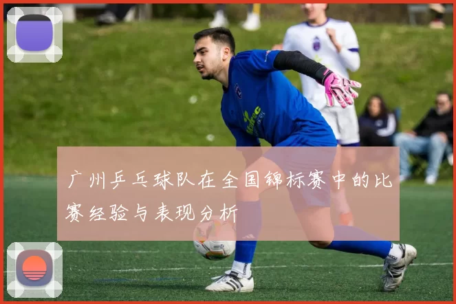 广州乒乓球队在全国锦标赛中的比赛经验与表现分析