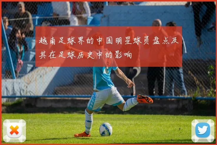越南足球界的中国明星球员盘点及其在足球历史中的影响