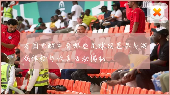 万国觉醒中有哪些足球明星参与游戏体验与代言活动揭秘
