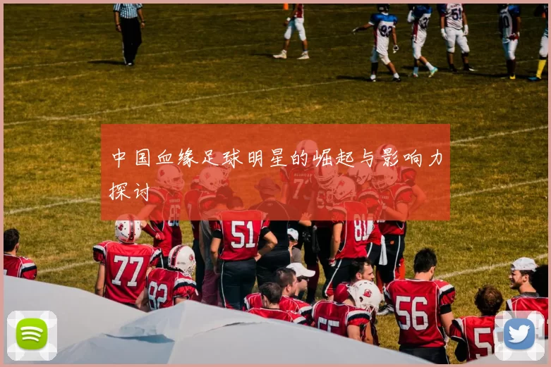 中国血缘足球明星的崛起与影响力探讨