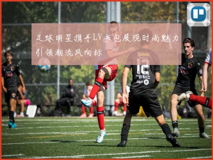 足球明星携手LV书包展现时尚魅力引领潮流风向标