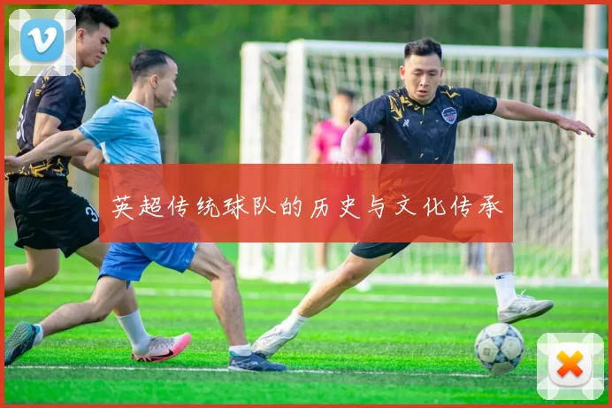 英超传统球队的历史与文化传承