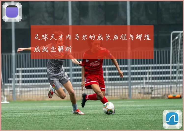 足球天才内马尔的成长历程与辉煌成就全解析